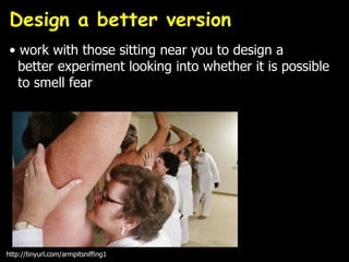 Design a better version
• work with those sitting near you to design a
better experiment looking into whether it is possible
to smell fear
http://tinyurl.com/armpitsniffing1
 