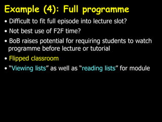 Example (4): Full programme
• Difficult to fit full episode into lecture slot?
• Not best use of F2F time?
• BoB raises potential for requiring students to watch
programme before lecture or tutorial
• Flipped classroom
• “Viewing lists” as well as “reading lists” for module
 