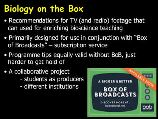 Biology on the Box
• Recommendations for TV (and radio) footage that
can used for enriching bioscience teaching
• Primarily designed for use in conjunction with “Box
of Broadcasts” – subscription service
• Programme tips equally valid without BoB, just
harder to get hold of
• A collaborative project
- students as producers
- different institutions
 