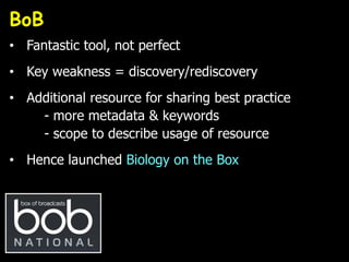 BoB
• Fantastic tool, not perfect
• Key weakness = discovery/rediscovery
• Additional resource for sharing best practice
- more metadata & keywords
- scope to describe usage of resource
• Hence launched Biology on the Box
 
