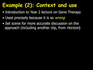 Example (2): Context and use
• Introduction to Year 2 lecture on Gene Therapy
• Used precisely because it is so wrong
• Set scene for more accurate discussion on the
approach (including another clip, from Horizon)
 