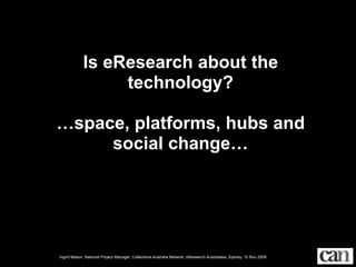 Is eResearch about the
                 technology?

…space, platforms, hubs and
     social change…




Ingrid Mason, National Project Manager, Collections Australia Network, eResearch Australasia, Sydney, 10 Nov 2009
 