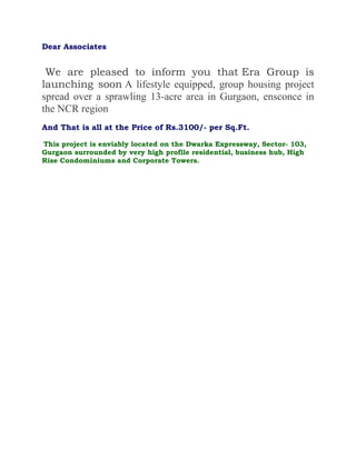 Dear Associates


 We are pleased to inform you that Era Group is
launching soon A lifestyle equipped, group housing project
spread over a sprawling 13-acre area in Gurgaon, ensconce in
the NCR region
And That is all at the Price of Rs.3100/- per Sq.Ft.

This project is enviably located on the Dwarka Expressway, Sector- 103,
Gurgaon surrounded by very high profile residential, business hub, High
Rise Condominiums and Corporate Towers.
 