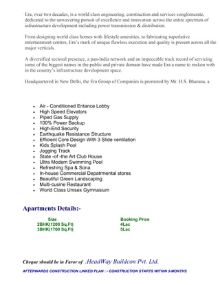 Era, over two decades, is a world class engineering, construction and services conglomerate,
dedicated to the unwavering pursuit of excellence and innovation across the entire spectrum of
infrastructure development including power transmission & distribution.

From designing world class homes with lifestyle amenities, to fabricating superlative
entertainment centres, Era’s mark of unique flawless execution and quality is present across all the
major verticals.

A diversified sectoral presence, a pan-India network and an impeccable track record of servicing
some of the biggest names in the public and private domain have made Era a name to reckon with
in the country’s infrastructure development space.

Headquartered in New Delhi, the Era Group of Companies is promoted by Mr. H.S. Bharana, a




    •    Air - Conditioned Entance Lobby
    •    High Speed Elevators
    •    Piped Gas Supply
    •    100% Power Backup
    •    High-End Security
    •    Earthquake Resistance Structure
    •    Efficient Core Design With 3 Slide ventilation
    •    Kids Splash Pool
    •    Jogging Track
    •    State -of -the Art Club House
    •    Ultra Modern Swimming Pool
    •    Refreshing Spa & Sona
    •    In-house Commercial Depatrmental stores
    •    Beautiful Green Landscaping
    •    Multi-cusine Restaurant
    •    World Class Unisex Gymnasium


Apartments Details:-
            Size                                 Booking Price
        2BHK(1200 Sq.Ft)                         4Lac
        3BHK(1700 Sq.Ft)                         5Lac




Cheque should be in Favor of   .HeadWay Buildcon Pvt. Ltd.
AFTERWARDS CONSTRUCTION LINKED PLAN : - CONSTRUCTION STARTS WITHIN 3-MONTHS
 