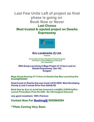 Last Few Units Left of project as final
            phase is going on
           Book Now or Never
                   Last Chance
     Most trusted & reputed project on Dwarka
                   Expressway




                     Era Landmarks (I) Ltd.
                                     Presents

                 An Innovative & Green Residential Project Designed
                     to Produce a home befitting your dreams &
                                  Your aspirations.

       ERA Group Launching A Mega Project of 13 Acre Land on
                   Dwarka Expressway ,Sec-103,
                            Gurgaon

Mega Group-Housing of 13 Acre on Dwarka Exp.Way Launching this
Diwali@RS3000/-
Great Invest.on Dwarka Exp.way Invest in2/3/4 BHK, Most Developing
Vicinity & Just 5 minute Drive from Delhi& IGI
Book Now by 4Lac to avoid last movement rush@Rs.3100/Only(Pre-
Launch Price),Basic Price Rs.3250 - Rs.150 Inaugural Discount.
very good investment, 100% Premium

Contact Now For Booking@ 9555984294

**Plots Coming Very Soon
 