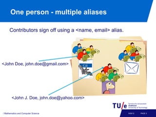 One person - multiple aliases

      Contributors sign off using a <name, email> alias.




<John Doe, john.doe@gmail.com>




        <John J. Doe, john.doe@yahoo.com>


/ Mathematics and Computer Science                         9/26/12   PAGE 3
 