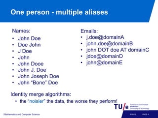 One person - multiple aliases

        Names:                            Emails:
        •  John Doe                       •  j.doe@domainA
        •  Doe John                       •  john.doe@domainB
        •  J Doe                          •  john DOT doe AT domainC
        •  John                           •  jdoe@domainD
        •  John Dooe                      •  john@domainE
        •  John J. Doe
        •  John Joseph Doe
        •  John “Bone” Doe

      Identity merge algorithms:
           •  the “noisier” the data, the worse they perform!

/ Mathematics and Computer Science                              9/26/12   PAGE 4
 