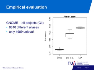 s performed on one third of the data and testing on the other
o thirds. All algorithms have been implemented in Python
     Empirical evaluation
d, as well as the data, can be made available upon request.
                               Average case                                      Worst case
            1.00




                                                                 1.00
                   GNOME – all projects (Git)
                        ●                       ●
            0.95




                                                                 0.95
                   •  8618 different aliases
                   •  only 4989 unique!
                                     ●
            0.90




                                                                 0.90
F−measure




                                                     F−measure
                                     ●
                                     ●
                                     ●
                                     ●
                                     ●
            0.85




                                                                 0.85
                                     ●
                                     ●

                                     ●
                                     ●
            0.80




                                                                 0.80
                                                                          ●
            0.75




                                                                 0.75



                      Simple     Bird et al.   LSA                      Simple    Bird et al.     LSA



 1. The f -measures for the competing approaches. The f -measure ranges
ween 0 andComputer Sciencehigher the value, the better). LSA performs as well as
  / Mathematics and
                    1 (the                                                                      9/26/12   PAGE 7
 
