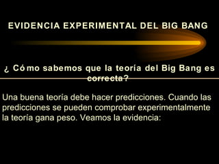 EVIDENCIA EXPERIMENTAL DEL BIG BANG



¿ Có mo sabemos que la teoría del Big Bang es
                correcta?

Una buena teoría debe hacer predicciones. Cuando las
predicciones se pueden comprobar experimentalmente
la teoría gana peso. Veamos la evidencia:
 