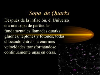 Sopa de Quarks
Después de la inflación, el Universo
era una sopa de partículas
fundamentales llamadas quarks,
gluones, leptones y fotones, todas
chocando entre sí a enormes
velocidades transformándose
continuamente unas en otras.
 