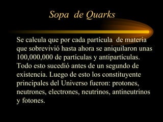 Sopa de Quarks

Se calcula que por cada partícula de materia
que sobrevivió hasta ahora se aniquilaron unas
100,000,000 de partículas y antipartículas.
Todo esto sucedió antes de un segundo de
existencia. Luego de esto los constituyente
principales del Universo fueron: protones,
neutrones, electrones, neutrinos, antineutrinos
y fotones.
 