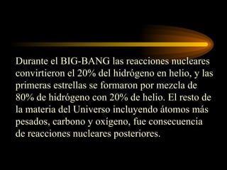 Durante el BIG-BANG las reacciones nucleares
convirtieron el 20% del hidrógeno en helio, y las
primeras estrellas se formaron por mezcla de
80% de hidrógeno con 20% de helio. El resto de
la materia del Universo incluyendo átomos más
pesados, carbono y oxígeno, fue consecuencia
de reacciones nucleares posteriores.
 