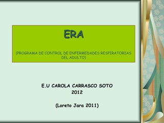 ERA
(PROGRAMA DE CONTROL DE ENFERMEDADES RESPIRATORIAS
                    DEL ADULTO)




           E.U CAROLA CARRASCO SOTO
                      2012

                 (Loreto Jara 2011)
 