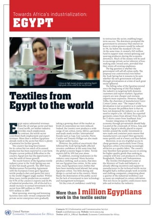 Towards Africa’s industrialization: 
EGYPT 
A focus on high margin products exploiting Egypt’s 
high grade cotton could be the way forward 
Textiles from 
Egypt to the world 
Egypt enjoys substantial revenues 
from the oil and gas sector and Suez 
Canal tariffs, yet neither industry 
provides much employment. 
By contrast, the textile sector 
contributes both employment and export 
revenues. More than a million Egyptians 
already work in the sector but there is plenty 
of potential for further growth. 
The country has long been known 
for its cotton but too much of its annual 
production has been exported in a raw form. 
Despite current political difficulties in the 
country, Egypt now has the opportunity to 
sow the seeds of future growth. 
The recent history of the Egyptian textile 
industry prior to the Arab Spring was one 
of slow but steady growth. The 2005 Euro- 
Mediterranean Partnership Agreement 
with the European Union gave Egyptian 
textile products duty and quota free entry 
to the world’s biggest single market. Within 
three years, textile production accounted 
for 9.5% of the country’s exports and 26.4% 
of industrial production. All of this led to a 
steady increase in annual investment in the 
sector from $89 million in 1995 to 
$351 million in 2007. 
Most spinning, weaving and hemming 
factories were state-owned companies but 
private sector enterprises were gradually 
to restructure the sector, enabling longer 
term success. The downturn prompted the 
government to announce that interest on 
loans to cotton growers would be reduced 
to 5%, far below the standard 12% rate. 
At the same time, it created a $45 million 
fund to support state-owned spinning and 
weaving producers during the economic 
downturn. Much of the money will be used 
to encourage private sector takeover of loss-making 
state-owned units, provided that 
they retain all existing employees. 
The big question is whether the 
government will sell off cotton mills. The 
proposal was controversial even before 
the Arab Spring but it remains to be seen 
whether the new government will push 
through privatisation at a time of such great 
social upheaval. 
The falling value of the Egyptian pound 
since the beginning of 2013 has helped 
the industry in targeting both domestic 
customers and export markets. Egyptian 
exports are now cheaper and overseas 
imports more expensive. However, Magdi 
Tolba, the chairman of manufacturer Cairo 
Cotton Center, says: “The impact of the 
devaluation is not as positive as it could have 
been, because the problem here is that we 
have not deepened the industry so we still 
need to import a lot. All fabric for exported 
garments comes from abroad. Even the yarn 
for T-shirts comes from Southeast Asia.” 
Greater integration in the global 
economy through privatisation should help. 
Located at the crossroads of Africa, Asia and 
Europe, Egypt is ideally placed to export 
textiles around the world. Investment in 
new roads and container ports means that 
manufacturers can export their garments 
more quickly and at a lower cost than before. 
Moreover, in an era of global access to 
cheap garments, particularly from China, 
Egyptian cotton is becoming increasingly 
attractive as a quality fabric. The country 
may therefore have greater success in aiming 
for higher quality goods than seeking to 
compete with low-cost producers in China, 
Bangladesh, Turkey and Turkmenistan. 
The Textiles Development Center at 
the Ministry of Trade and Industry is 
already offering incentives and support to 
manufacturers in the technical textile sector. 
Roughly half a million people work in textile 
and clothing companies, comprising about 
a quarter of the industrial workforce: just 
as many are employed in cotton cultivation. 
This new focus on quality could ensure more 
jobs and revitalize the industry. 
taking a growing share of the market as 
levels of corporation tax were reduced. 
Indeed, the country now produces a wide 
range of raw cotton, yarns, fabrics, garments 
and ready-made textiles. International 
brands such as Gap, Guy Laroche, Pierre 
Cardin and Tommy Hilfiger are also made 
in Egypt under licence. 
However, the political uncertainty that 
followed the Arab Spring badly affected 
investor confidence at the same time that 
the global economy began to falter. Textile 
exports fell by 10% last year alone. 
In addition, existing weaknesses in the 
industry were exposed. Many factories 
produce clothing, such as jeans, that does 
not use Egyptian fine cotton. At the same 
time, many Egyptians wear clothes that 
have been manufactured abroad, but using 
Egyptian cotton. Too little dyeing and 
design is carried out in the country. Many 
blame the domination of the public sector 
for the lack of investment in new technology 
and management techniques. 
Yet the crisis of confidence could help 
More than 1 million Egyptians 
work in the textile sector 
Contacts: ECA Information and Communication Service 
Email: ecainfo@uneca.org Website: www.uneca.org 
Twitter: @ECA_Official Facebook: Economic Commission for Africa 
