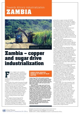 For us, copper is not a product; 
copper is Zambia,” said Zambia’s 
first President, Kenneth Kaunda, 
summing up the relationship 
between his newly independent 
country and the mineral that lay in such 
abundance in the northern part of the 
country. 
Since then, the country has gone through 
many different political cycles but Kaunda’s 
sentiments are as accurate today as they 
were five decades ago. In many ways, 
copper is till the backbone of the Zambian 
economy. What is different about the sector 
is that it is no longer a nationalised asset 
but has been unbundled and privatised to 
a number of international players. There 
is also a determination to diversify the 
economy using revenues from copper 
exports. 
But copper remains king and the 
state has not divested entirely from 
copper mining. It holds an 87.6% share 
in Zambia Consolidated Copper Mines 
Investment Holdings (ZCCMIH) – which 
has investments in several enterprises but 
primarily in copper mining. ZCCMIH 
has minority shares in virtually all copper 
mining operations in the country. Zambia’s 
fortunes have ebbed and flowed in tandem 
with the demand, and therefore the 
international price, for copper. 
The revival of the mining sector more 
recently has benefited the economy 
as a whole as investors have built new 
infrastructure, boosting the construction 
sector, and have locally outsourced some 
supplies and services. This has allowed the 
manufacturing sector to grow at between 5% 
and 9% but youth unemployment, at around 
60%, is still critical. 
“My government shall soon start 
implementing the national strategy for 
industrialisation and job creation, targeting 
four growth sectors of agriculture, tourism, 
manufacturing and construction,” President 
Michael Sata said. 
The government has stipulated that 
all new investments must contain value-addition 
components and banned the export 
of raw copper. But research conducted by 
the World Bank and DFID found, on the 
supply side, little competitive advantage in 
sourcing copper locally and, on the demand 
side, a low level of local and regional 
demand to support a substantial fabrication 
industry. All this can be changed through 
appropriate policies that enhance suppliers’ 
competitiveness and reduce fabrication costs 
to increase demand. 
“Zambia’s low levels of industrialization, 
shortage of access to technology and 
technical skills, access to markets imposed 
by tariff barriers to economic trading blocs, 
as well as a general lack of international 
management experience all pose serious 
challenges to developing a value-added 
copper sector,” says Wilfred Lombe, 
Interim Coordinator, African Minerals 
Development Centre. “This is exacerbated 
by poor infrastructure, especially energy 
and transport, which limit manufacturing 
capacity as well as add to the high cost of 
transportation.” 
Lombe adds, “It is clear, therefore, that 
incentives and policy signals are required 
to persuade both traditional mining 
companies and new entrants into the 
higher value copper sector. Recent plans 
to establish Export Processing Zones 
(essentially an industrial Copper Park) are 
a step in the right direction. These would 
allow manufacturers to invest in copper 
fabrication activities for the purpose of 
value addition. However, wider entry 
into fabrication through production of 
intermediate copper products such as 
sheet copper and rods, can be stimulated if 
local companies have access to technology, 
expertise and finance through partnerships 
with foreign companies. This may well 
require policy improvements.” 
Towards Africa’s industrialization: 
ZAMBIA 
Promotion of the sugar industry is a viable way to 
diversify the economy 
Zambia – copper 
and sugar drive 
industrialization 
Zambia Sugar Industry 
Sparkles as Model of Value 
Addition 
Zambia Sugar PLC is the country’s premier 
producer of sugar and related products. Zambia 
Sugar produces approximately 400,000 metric 
tons of premier grade sugar, marketed under the 
White Spoon Sugar brand, and exports about 
60% of its output. 
Every part of the sugar cane is put to use 
for different purposes. Zambia Sugar can thus 
serve as an example of a company where value 
addition is a key activity. Cane sugar is sourced 
locally, either from the company’s own estate 
or from small cane growers or private farmers. 
Equipment and machinery are generally sourced 
abroad while electricity, fuel, and some services 
are sourced locally. Price competitiveness, good 
quality capacity to adjust production lines and 
volumes, lead times, capacity to learn and keep 
up with innovation, and trust are emphasized 
when dealing with suppliers. 
Overall, the sugar sector can play a bigger 
role in the Zambian economy because of 
abundant land, huge water reserves and a 
favourable climate. 
Contacts: ECA Information and Communication Service 
Email: ecainfo@uneca.org Website: www.uneca.org 
Twitter: @ECA_Official Facebook: Economic Commission for Africa 
