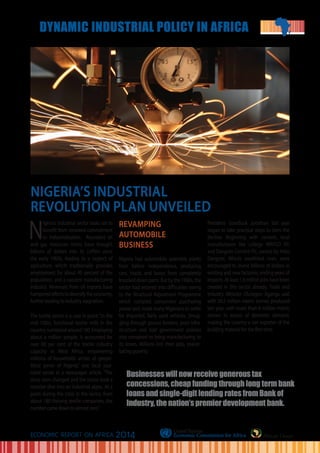 N
igeria’s industrial sector looks set to
benefit from renewed commitment
to industrialization. Abundant oil
and gas resources riches have brought
billions of dollars into its coffers since
the early 1960s, leading to a neglect of
agriculture, which traditionally provides
employment for about 40 percent of the
population, and a nascent manufacturing
industry. Revenues from oil exports have
hamperedeffortstodiversifytheeconomy,
further leading to industry stagnation.
The textile sector is a case in point.“In the
mid-1980s, functional textile mills in the
countrynumberedaround180.Employing
about a million people, it accounted for
over 60 per cent of the textile industry
capacity in West Africa, empowering
millions of households across all geopo-
litical zones of Nigeria,” one local jour-
nalist wrote in a newspaper article. “The
story soon changed and the sector took a
massive dive into an industrial abyss. At a
point during the crisis in the sector, from
about 180 thriving textile companies, the
number came down to almost zero.”
REVAMPING
AUTOMOBILE
BUSINESS
Nigeria had automobile assembly plants
from before independence, producing
cars, trucks and buses from completely
knocked down parts. But by the 1980s, the
sector had entered into difficulties owing
to the Structural Adjustment Programme
which curtailed consumers’ purchasing
power and made many Nigerians to settle
for imported, fairly used vehicles. Smug-
gling through porous borders, poor infra-
structure and bad government policies
also conspired to bring manufacturing to
its knees. Millions lost their jobs, exacer-
bating poverty.
President Goodluck Jonathan last year
began to take practical steps to stem the
decline. Beginning with cement, local
manufacturers like Lafarge WAPCO Plc
and Dangote Cement Plc, owned by Aliko
Dangote, Africa’s wealthiest man, were
encouraged to invest billions of dollars in
existing and new factories, ending years of
imports.Atleast1.6millionjobshavebeen
created in this sector already. Trade and
Industry Minister Olusegun Aganga said
with 28.5 million metric tonnes produced
last year, with more than 8 million metric
tonnes in excess of domestic demand,
making the country a net exporter of the
building material for the first time.
African Union
NIGERIA’S INDUSTRIAL
REVOLUTION PLAN UNVEILED
Businesses will now receive generous tax
concessions, cheap funding through long term bank
loans and single-digit lending rates from Bank of
Industry, the nation’s premier development bank.
ECONOMIC REPORT ON AFRICA 2014
DYNAMIC INDUSTRIAL POLICY IN AFRICA
 
