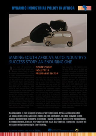 A
new wave of investments is
coming into South Africa’s auto-
motive industry. Toyota SA would
be investing approximately $33.2 million
in a parts distribution warehouse and a
new assembly line in the eastern coastal
city of Durban. German auto component
group Friedrich Boysen GmbH is putting
$16.4 million in a new 10,000 sq. metre
plant. BMW will be introducing a third
shift at its plant, Mercedes Benz SA has
started recruiting for 600 new positions in
readiness for the production of its C-class
brand in the country. Beijing Automo-
tive Works wants to stake $17.9 million
in an assembly plant that will service the
whole of sub-Saharan Africa, and another
Chinese company is planning to build a
truck plant in the Coega Industrial Devel-
opment Zone in the Eastern Cape.
FIGURES SHOW
INDUSTRY IS
PREEMINENT SECTOR
The news could not have come at a
better time. The industry is recovering
from a workers strike between August
and September last year which hurt
production and export of vehicles. The
automotive and components industry
accounts for 30 percent of South Africa’s
total manufacturing output, according
to Johan van Zyl, head of the National
Association of Automotive Manufacturers
of South Africa. The automotive industry
is one of South Africa’s most important,
contributing at least 6 percent to the
country’s GDP and accounting for almost
12 percent of its manufacturing exports.
Auto assemblers and importers alone
had some 31,000 workers on their pay
roll in 2012, according to NAAMSA. The
component manufacturing industry had
about 60,000 workers while 6,000 were
employed in the tyre manufacturing
segment. The sector was projected to
produce 610,000 units of vehicles in
2013 out of which 336,000 units were
earmarked for export to Europe, Asia,
North America and Africa. The leading
importers of South African cars on the
continent are Algeria, Nigeria, Zambia,
Zimbabwe, Mozambique and Angola.
Despite these impressive figures, some
stakeholders argue that the growing
volume of imported vehicles mainly from
Asia and Europe raises the question if the
policy gives any advantages to South
African stakeholders.
African Union
MAKING SOUTH AFRICA’S AUTO INDUSTRY’S
SUCCESS STORY AN ENDURING ONE
South Africa is the biggest producer of vehicles in Africa, accounting for
76 percent of all the vehicles made on the continent. The top players in the
global automotive industry, including Toyota, Renault, BMW, Ford, Volkswagen,
General Motors, Nissan, Mercedes Benz, MAN, DAF Trucks, Isuzu and Tata are all
successfully operating in the country.
ECONOMIC REPORT ON AFRICA 2014
DYNAMIC INDUSTRIAL POLICY IN AFRICA
 