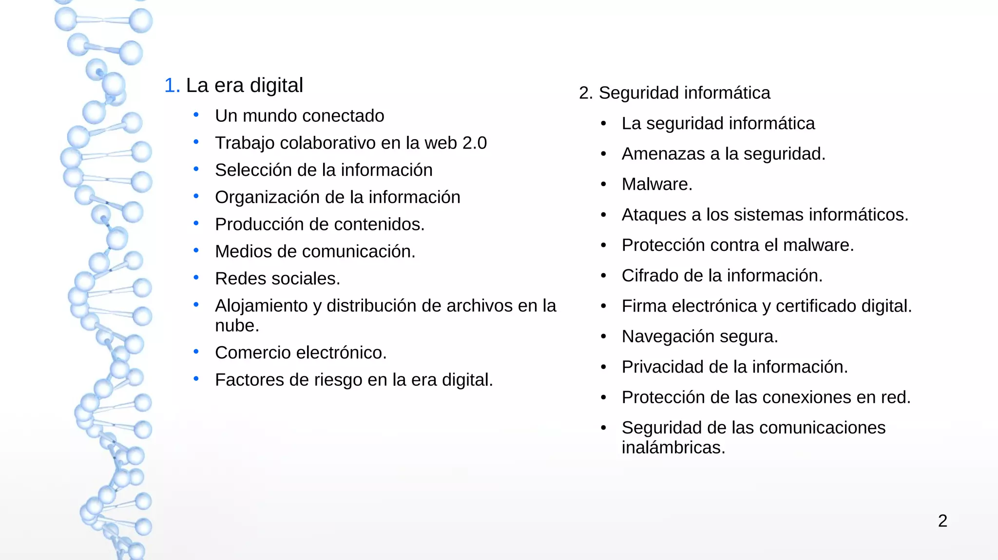 2
1. La era digital
• Un mundo conectado
• Trabajo colaborativo en la web 2.0
• Selección de la información
• Organización de la información
• Producción de contenidos.
• Medios de comunicación.
• Redes sociales.
• Alojamiento y distribución de archivos en la
nube.
• Comercio electrónico.
• Factores de riesgo en la era digital.
2. Seguridad informática
● La seguridad informática
● Amenazas a la seguridad.
● Malware.
● Ataques a los sistemas informáticos.
● Protección contra el malware.
● Cifrado de la información.
● Firma electrónica y certificado digital.
● Navegación segura.
● Privacidad de la información.
● Protección de las conexiones en red.
● Seguridad de las comunicaciones
inalámbricas.
 