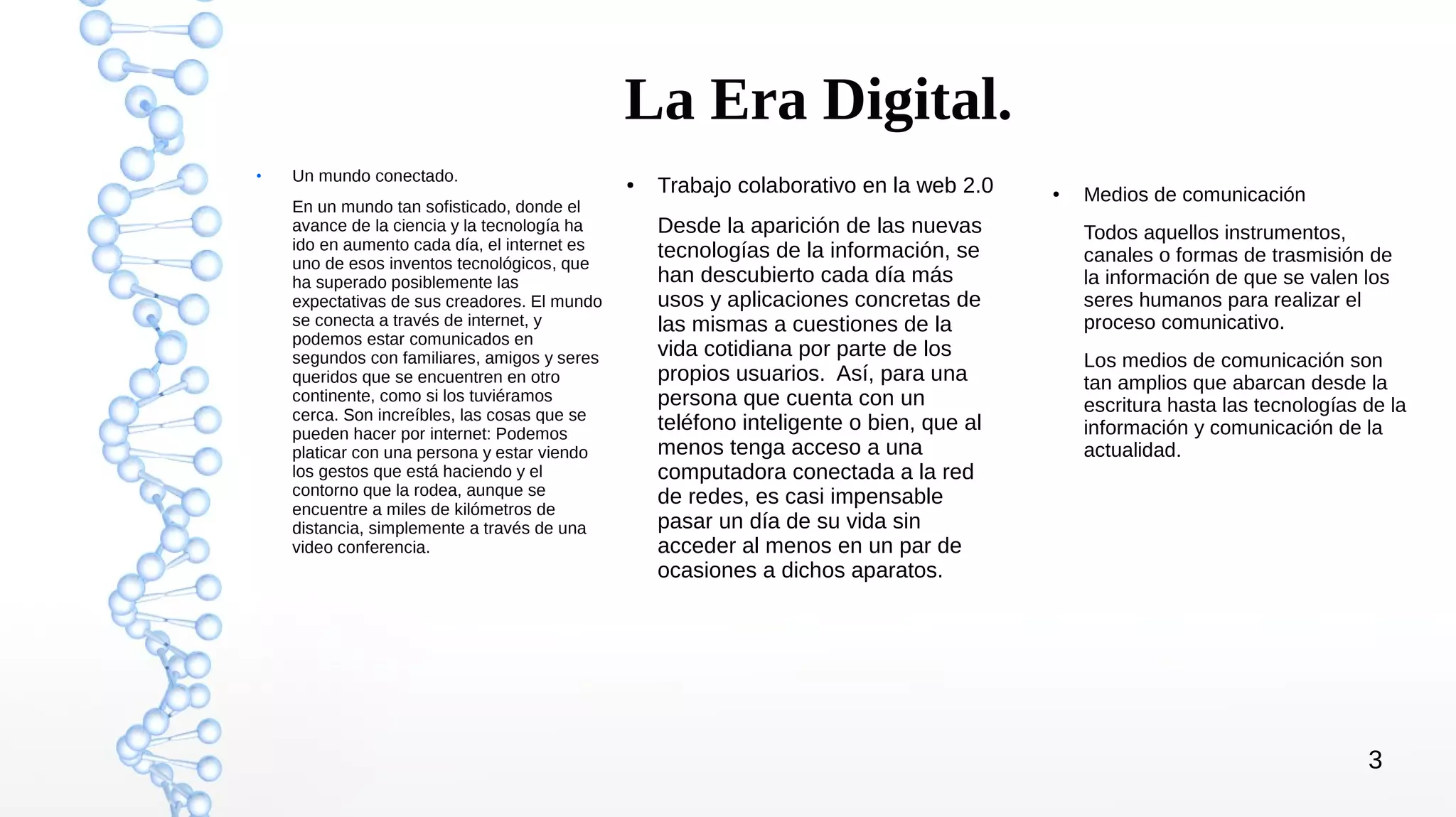 3
La Era Digital.
●
Un mundo conectado.
En un mundo tan sofisticado, donde el
avance de la ciencia y la tecnología ha
ido en aumento cada día, el internet es
uno de esos inventos tecnológicos, que
ha superado posiblemente las
expectativas de sus creadores. El mundo
se conecta a través de internet, y
podemos estar comunicados en
segundos con familiares, amigos y seres
queridos que se encuentren en otro
continente, como si los tuviéramos
cerca. Son increíbles, las cosas que se
pueden hacer por internet: Podemos
platicar con una persona y estar viendo
los gestos que está haciendo y el
contorno que la rodea, aunque se
encuentre a miles de kilómetros de
distancia, simplemente a través de una
video conferencia.
● Trabajo colaborativo en la web 2.0
Desde la aparición de las nuevas
tecnologías de la información, se
han descubierto cada día más
usos y aplicaciones concretas de
las mismas a cuestiones de la
vida cotidiana por parte de los
propios usuarios. Así, para una
persona que cuenta con un
teléfono inteligente o bien, que al
menos tenga acceso a una
computadora conectada a la red
de redes, es casi impensable
pasar un día de su vida sin
acceder al menos en un par de
ocasiones a dichos aparatos.
● Medios de comunicación
Todos aquellos instrumentos,
canales o formas de trasmisión de
la información de que se valen los
seres humanos para realizar el
proceso comunicativo.
Los medios de comunicación son
tan amplios que abarcan desde la
escritura hasta las tecnologías de la
información y comunicación de la
actualidad.
 