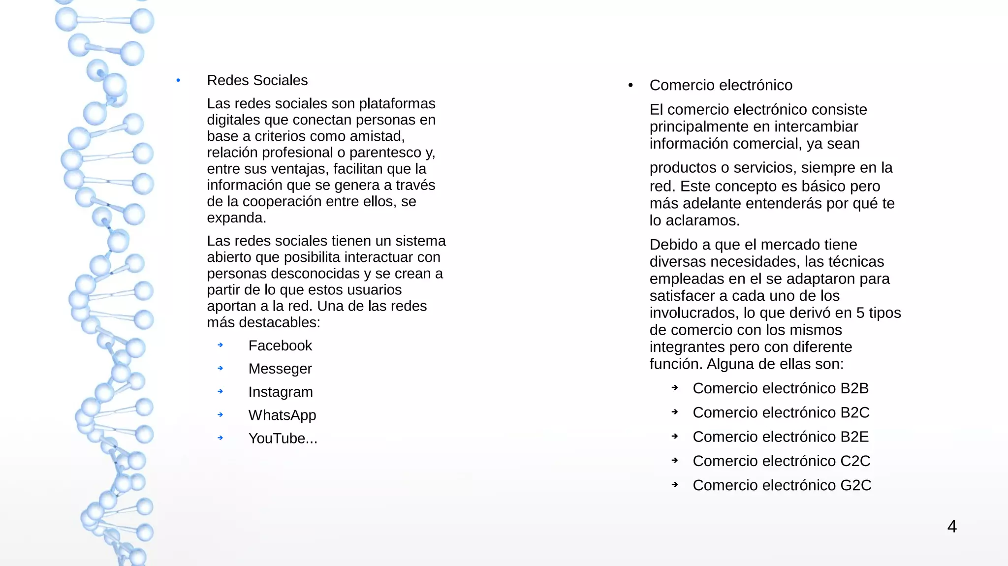 4
●
Redes Sociales
Las redes sociales son plataformas
digitales que conectan personas en
base a criterios como amistad,
relación profesional o parentesco y,
entre sus ventajas, facilitan que la
información que se genera a través
de la cooperación entre ellos, se
expanda.
Las redes sociales tienen un sistema
abierto que posibilita interactuar con
personas desconocidas y se crean a
partir de lo que estos usuarios
aportan a la red. Una de las redes
más destacables:
➔
Facebook
➔
Messeger
➔
Instagram
➔
WhatsApp
➔
YouTube...
● Comercio electrónico
El comercio electrónico consiste
principalmente en intercambiar
información comercial, ya sean
productos o servicios, siempre en la
red. Este concepto es básico pero
más adelante entenderás por qué te
lo aclaramos.
Debido a que el mercado tiene
diversas necesidades, las técnicas
empleadas en el se adaptaron para
satisfacer a cada uno de los
involucrados, lo que derivó en 5 tipos
de comercio con los mismos
integrantes pero con diferente
función. Alguna de ellas son:
➔ Comercio electrónico B2B
➔ Comercio electrónico B2C
➔ Comercio electrónico B2E
➔ Comercio electrónico C2C
➔ Comercio electrónico G2C
 