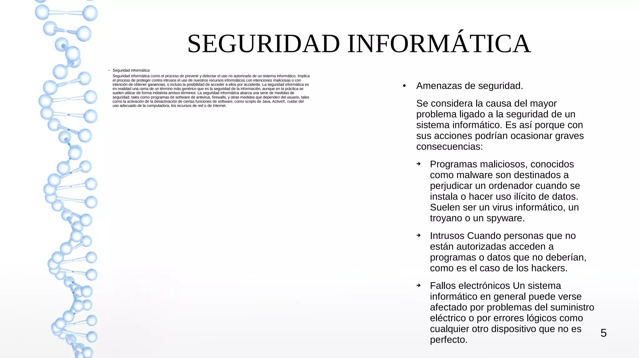 5
SEGURIDAD INFORMÁTICA
●
Seguridad informática
Seguridad informática como el proceso de prevenir y detectar el uso no autorizado de un sistema informático. Implica
el proceso de proteger contra intrusos el uso de nuestros recursos informáticos con intenciones maliciosas o con
intención de obtener ganancias, o incluso la posibilidad de acceder a ellos por accidente. La seguridad informática es
en realidad una rama de un término más genérico que es la seguridad de la información, aunque en la práctica se
suelen utilizar de forma indistinta ambos términos. La seguridad informática abarca una serie de medidas de
seguridad, tales como programas de software de antivirus, firewalls, y otras medidas que dependen del usuario, tales
como la activación de la desactivación de ciertas funciones de software, como scripts de Java, ActiveX, cuidar del
uso adecuado de la computadora, los recursos de red o de Internet.
● Amenazas de seguridad.
Se considera la causa del mayor
problema ligado a la seguridad de un
sistema informático. Es así porque con
sus acciones podrían ocasionar graves
consecuencias:
➔ Programas maliciosos, conocidos
como malware son destinados a
perjudicar un ordenador cuando se
instala o hacer uso ilícito de datos.
Suelen ser un virus informático, un
troyano o un spyware.
➔ Intrusos Cuando personas que no
están autorizadas acceden a
programas o datos que no deberían,
como es el caso de los hackers.
➔ Fallos electrónicos Un sistema
informático en general puede verse
afectado por problemas del suministro
eléctrico o por errores lógicos como
cualquier otro dispositivo que no es
perfecto.
 