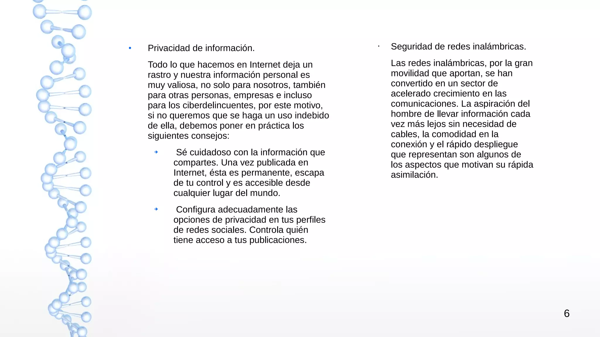 6
●
Privacidad de información.
Todo lo que hacemos en Internet deja un
rastro y nuestra información personal es
muy valiosa, no solo para nosotros, también
para otras personas, empresas e incluso
para los ciberdelincuentes, por este motivo,
si no queremos que se haga un uso indebido
de ella, debemos poner en práctica los
siguientes consejos:
➔
Sé cuidadoso con la información que
compartes. Una vez publicada en
Internet, ésta es permanente, escapa
de tu control y es accesible desde
cualquier lugar del mundo.
➔
Configura adecuadamente las
opciones de privacidad en tus perfiles
de redes sociales. Controla quién
tiene acceso a tus publicaciones.
• Seguridad de redes inalámbricas.
Las redes inalámbricas, por la gran
movilidad que aportan, se han
convertido en un sector de
acelerado crecimiento en las
comunicaciones. La aspiración del
hombre de llevar información cada
vez más lejos sin necesidad de
cables, la comodidad en la
conexión y el rápido despliegue
que representan son algunos de
los aspectos que motivan su rápida
asimilación.
 