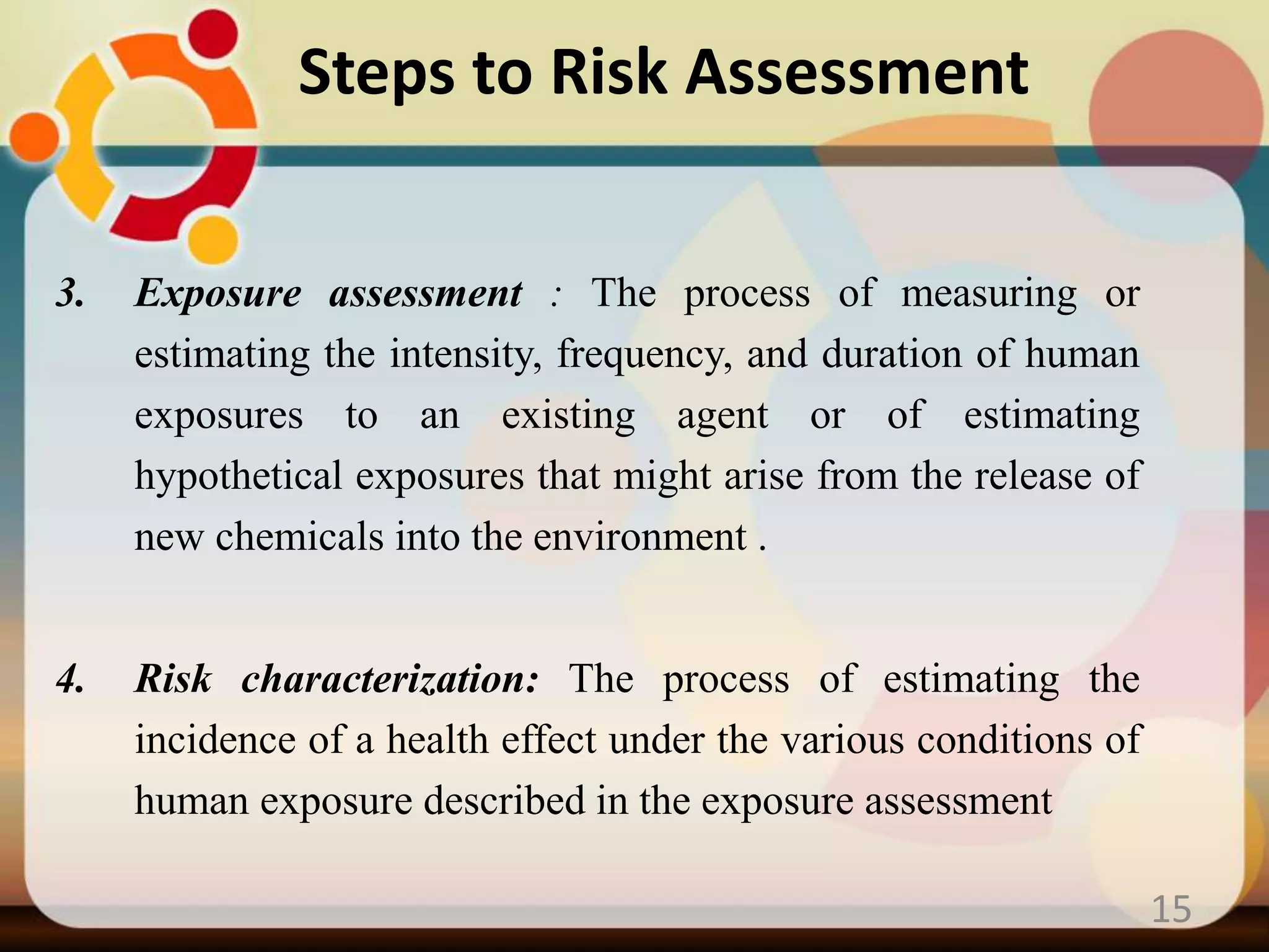 3. Exposure assessment : The process of measuring or
estimating the intensity, frequency, and duration of human
exposures to an existing agent or of estimating
hypothetical exposures that might arise from the release of
new chemicals into the environment .
4. Risk characterization: The process of estimating the
incidence of a health effect under the various conditions of
human exposure described in the exposure assessment
15
Steps to Risk Assessment
 