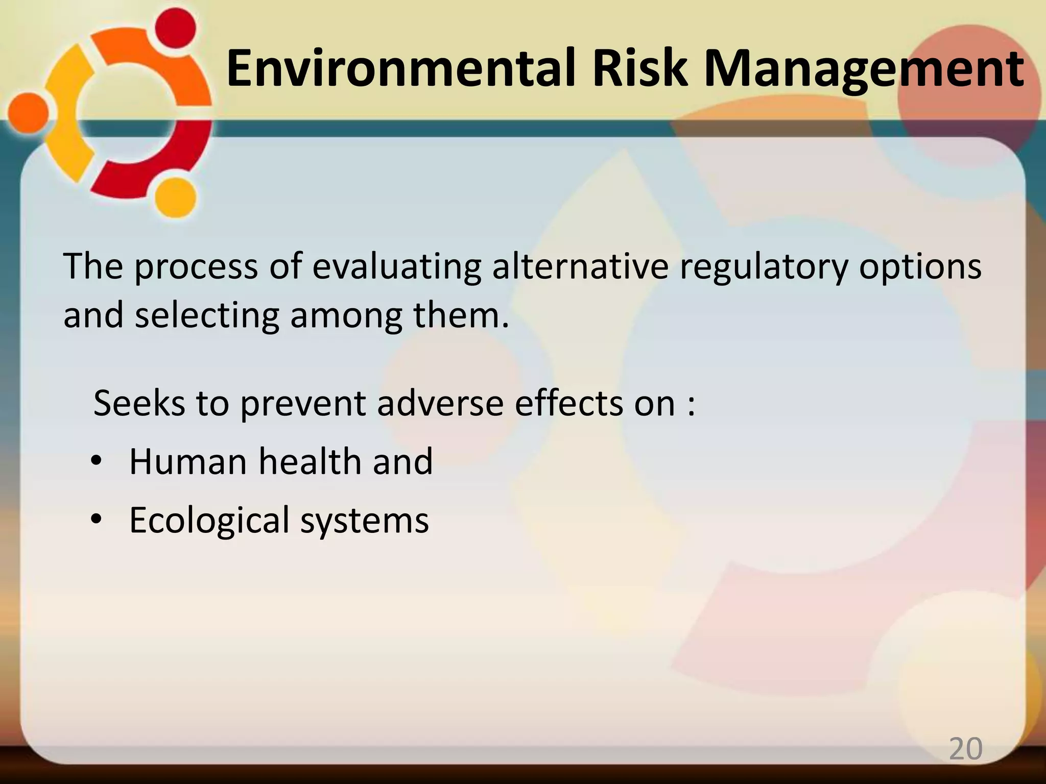 The process of evaluating alternative regulatory options
and selecting among them.
Seeks to prevent adverse effects on :
• Human health and
• Ecological systems
20
Environmental Risk Management
 