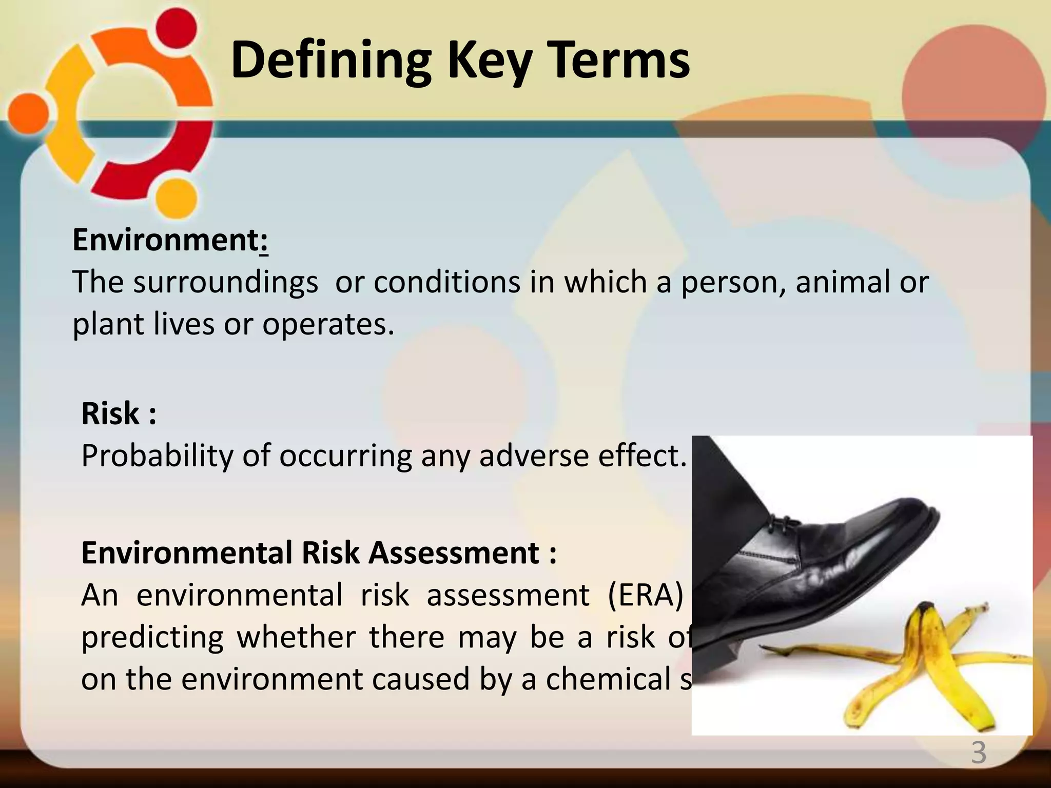 3
Environment:
The surroundings or conditions in which a person, animal or
plant lives or operates.
Risk :
Probability of occurring any adverse effect.
Environmental Risk Assessment :
An environmental risk assessment (ERA) is a process of
predicting whether there may be a risk of adverse effects
on the environment caused by a chemical substance.
Defining Key Terms
 