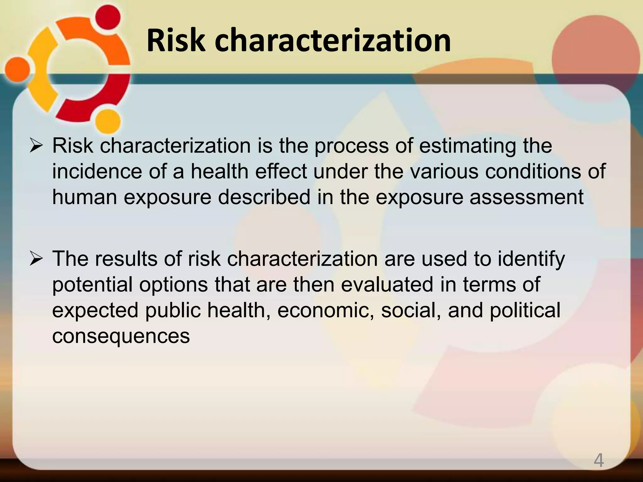 Risk characterization
 Risk characterization is the process of estimating the
incidence of a health effect under the various conditions of
human exposure described in the exposure assessment
 The results of risk characterization are used to identify
potential options that are then evaluated in terms of
expected public health, economic, social, and political
consequences
4
 