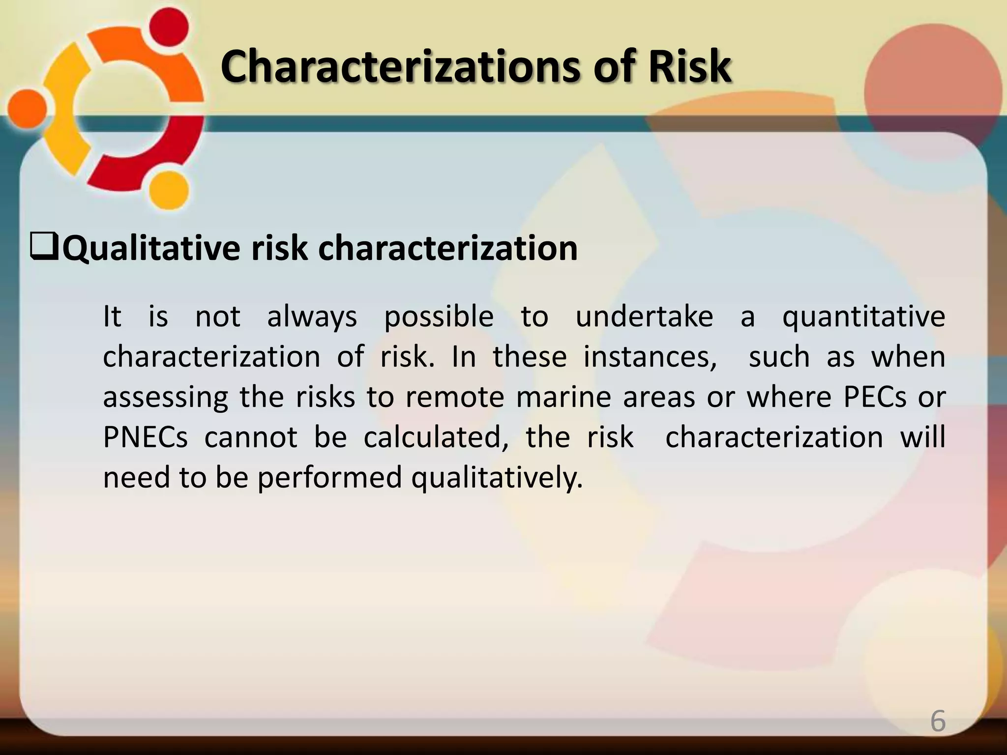 Qualitative risk characterization
Characterizations of Risk
6
It is not always possible to undertake a quantitative
characterization of risk. In these instances, such as when
assessing the risks to remote marine areas or where PECs or
PNECs cannot be calculated, the risk characterization will
need to be performed qualitatively.
 