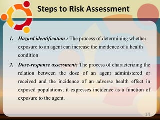 1. Hazard identification : The process of determining whether
exposure to an agent can increase the incidence of a health
condition
2. Dose-response assessment: The process of characterizing the
relation between the dose of an agent administered or
received and the incidence of an adverse health effect in
exposed populations; it expresses incidence as a function of
exposure to the agent.
Steps to Risk Assessment
14
 