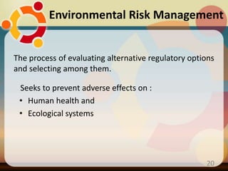 The process of evaluating alternative regulatory options
and selecting among them.
Seeks to prevent adverse effects on :
• Human health and
• Ecological systems
20
Environmental Risk Management
 