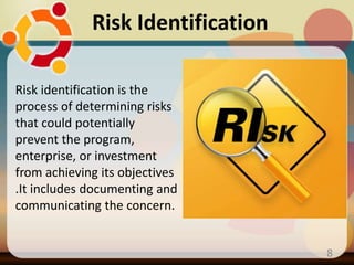 Risk Identification
8
Risk identification is the
process of determining risks
that could potentially
prevent the program,
enterprise, or investment
from achieving its objectives
.It includes documenting and
communicating the concern.
 