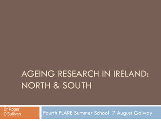 AGEING RESEARCH IN IRELAND:
NORTH & SOUTH
Fourth FLARE Summer School 7 August Galway
Dr Roger
O’Sullivan
 