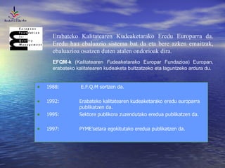 Erabateko Kalitatearen Kudeaketarako Eredu Europarra da. Eredu hau ebaluazio sistema bat da eta bere azken emaitzak, ebaluazioa osatzen duten atalen ondorioak dira.  EFQM-k  (Kalitatearen  F udeaketarako Europar Fundazioa) Europan, erabateko kalitatearen kudeaketa bultzatzeko eta laguntzeko ardura du. 1988:  E.F.Q.M sortzen da.  1992: Erabateko kalitatearen kudeaketarako eredu europarra  publikatzen da.  1995: Sektore publikora zuzendutako eredua publikatzen da. 1997: PYME’setara egokitutako eredua publikatzen da. 
