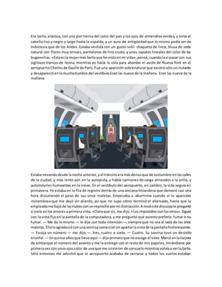 Era bella, elástica, con una piel tierna del color del pan y los ojos de almendras verdes, y tenía el
cabello liso y negro y largo hasta la espalda, y un aura de antigüedad que lo mismo podía ser de
Indonesia que de los Andes. Estaba vestida con un gusto sutil: chaqueta de lince, blusa de seda
natural con flores muy tenues, pantalones de lino crudo, y unos zapatos lineales del color de las
buganvilias.«Estaes lamujermás bellaque he vistoenmi vida»,pensé,cuandolavi pasar con sus
sigilosos trancos de leona, mientras yo hacía la cola para abordar el avión de Nueva York en el
aeropuertoCharlesde Gaulle de París. Fue una apariciónsobrenatural que existiósólouninstante
y desaparecióenla muchedumbre del vestíbuloEranlas nueve de la mañana. Eran las nueve de la
mañana.
Estaba nevandodesde lanoche anterior,yel tránsitoeramásdensoque de costumbre enlascalles
de la ciudad, y más lento aún en la autopista, y había camiones de carga alineados a la orilla, y
automóviles humeantes en la nieve. En el vestíbulo del aeropuerto, en cambio, la vida seguía en
primavera. Yo estaba en la fila de registro detrás de una anciana holandesa que demoró casi una
hora discutiendo el peso de sus once maletas. Empezaba a aburrirme cuando vi la aparición
instantánea que me dejó sin aliento, así que no supe cómo terminó el altercado, hasta que la
empleadame bajóde lasnubesconunreproche pormi distracción.A modode disculpale pregunté
si creía enlosamoresa primeravista.«Claroque sí»,me dijo.«Losimposiblessonlosotros».Siguió
con la vista fija en la pantalla de la computadora,y me preguntó qué asientoprefería: fumar o no
fumar. — Me da lo mismo — le dije con toda intención—, siempre que no sea al lado de las once
maletas.Ellaloagradecióconunasonrisacomercial sinapartarlavistade lapantallafosforescente.
— Escoja un número — me dijo,—: tres, cuatro o siete. — Cuatro. Su sonrisa tuvo un destello
triunfal. — Enquince añosque llevoaquí— dije primeroque noescoge el siete.Marcóenla tarjeta
de embarque el número del asiento y me la entregó con el resto de mis papeles,mirándome por
primeravezcon unosojoscolor de uvaque me sirvieron de consuelomientrasvolvíaa verla bella.
Sólo entonces me advirtió que el aeropuerto acababa de cerrarse y todos los vuelos estaban
 