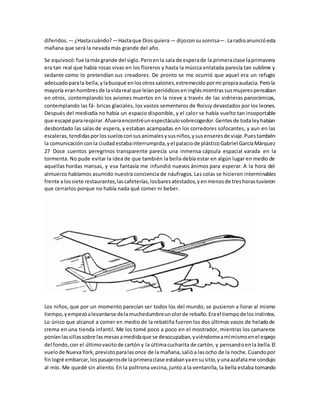 diferidos.— ¿Hastacuándo?—Hastaque Diosquiera— dijoconsusonrisa—.Laradioanuncióesta
mañana que será la nevada más grande del año.
Se equivocó:fue lamásgrande del siglo.Peroenla sala de esperade la primeraclase laprimavera
era tan real que había rosas vivas en los floreros y hasta la música enlatada parecía tan sublime y
sedante como lo pretendían sus creadores. De pronto se me ocurrió que aquel era un refugio
adecuadoparala bella,ylabusqué enlosotrossalones,estremecidopormi propiaaudacia.Perola
mayoría eranhombresde lavidareal que leíanperiódicoseninglésmientrassusmujerespensaban
en otros, contemplando los aviones muertos en la nieve a través de las vidrieras panorámicas,
contemplando las fá- bricas glaciales, los vastos sementeros de Roissy devastados por los leones.
Después del mediodía no había un espacio disponible, y el calor se había vuelto tan insoportable
que escapé pararespirar.Afueraencontréunespectáculosobrecogedor.Gentesde todaleyhabían
desbordado las salas de espera, y estaban acampadas en los corredores sofocantes, y aun en las
escaleras,tendidasporlossuelosconsusanimalesysusniños,ysusenseresde viaje.Puestambién
la comunicaciónconla ciudadestabainterrumpida,yel palaciode plásticoGabriel GarcíaMárquez
27 Doce cuentos peregrinos transparente parecía una inmensa cápsula espacial varada en la
tormenta. No pude evitar la idea de que también la bella debía estar en algún lugar en medio de
aquellas hordas mansas, y esa fantasía me infundió nuevos ánimos para esperar. A la hora del
almuerzo habíamos asumido nuestra conciencia de náufragos. Las colas se hicieron interminables
frente alossiete restaurantes,lascafeterías,losbaresatestados,yenmenosde treshorastuvieron
que cerrarlos porque no había nada qué comer ni beber.
Los niños, que por un momento parecían ser todos los del mundo, se pusieron a llorar al mismo
tiempo,yempezóalevantarse delamuchedumbreunolorde rebaño.Erael tiempodelosinstintos.
Lo único que alcancé a comer en medio de la rebatiña fueron los dos últimos vasos de heladode
crema en una tienda infantil. Me los tomé poco a poco en el mostrador, mientras los camareros
poníanlassillassobre lasmesasamedidaque se desocupaban,yviéndomeamímismoenel espejo
del fondo,con el últimovasitode cartón y la últimacucharita de cartón, y pensandoenla bella.El
vuelode NuevaYork,previstoparalasonce de la mañana,salióa lasocho de la noche.Cuandopor
finlogré embarcar,lospasajerosde laprimeraclase estabanyaensusitio,yunaazafatame condujo
al mío. Me quedé sin aliento. En la poltrona vecina, junto a la ventanilla, la bella estaba tomando
 