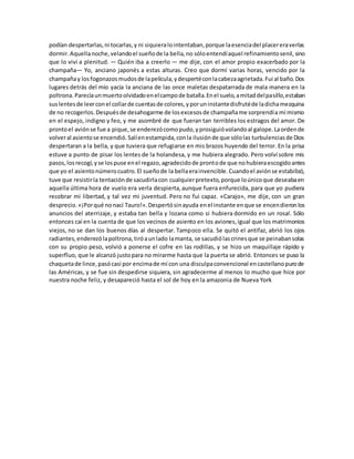 podían despertarlas,ni tocarlas,y ni siquieralointentaban,porque laesenciadel placereraverlas
dormir.Aquellanoche,velandoel sueñode la bella,no sóloentendíaquel refinamientosenil,sino
que lo viví a plenitud. — Quién iba a creerlo — me dije, con el amor propio exacerbado por la
champaña— Yo, anciano japonés a estas alturas. Creo que dormí varias horas, vencido por la
champañay losfogonazosmudosde lapelícula,ydespertéconlacabezaagrietada.Fui al baño.Dos
lugares detrás del mío yacía la anciana de las once maletas despatarrada de mala manera en la
poltrona.Parecíaunmuertoolvidadoenelcampode batalla.Enel suelo,amitaddelpasillo,estaban
suslentesde leerconel collarde cuentasde colores,yporuninstantedisfrutéde ladichamezquina
de no recogerlos.Despuésde desahogarme de losexcesosde champañame sorprendía mí mismo
en el espejo, indigno y feo, y me asombré de que fueran tan terribles los estragos del amor. De
prontoel aviónse fue a pique,se enderezócomopudo,yprosiguióvolandoal galope.Laordende
volveral asientose encendió.Salíenestampida,conla ilusiónde que sólolas turbulenciasde Dios
despertaran a la bella, y que tuviera que refugiarse en mis brazos huyendo del terror. En la prisa
estuve a punto de pisar los lentes de la holandesa, y me hubiera alegrado. Pero volví sobre mis
pasos,losrecogí,yse lospuse enel regazo,agradecidode prontode que nohubieraescogidoantes
que yo el asientonúmerocuatro.El sueñode la bellaerainvencible.Cuandoel aviónse estabilizó,
tuve que resistirla tentaciónde sacudirlacon cualquierpretexto,porque loúnicoque deseabaen
aquella última hora de vuelo era verla despierta,aunque fuera enfurecida, para que yo pudiera
recobrar mi libertad, y tal vez mi juventud. Pero no fui capaz. «Carajo», me dije, con un gran
desprecio.«¡Porqué nonací Tauro!».Despertósinayuda enel instante enque se encendieronlos
anuncios del aterrizaje, y estaba tan bella y lozana como si hubiera dormido en un rosal. Sólo
entonces caí en la cuenta de que los vecinos de asiento en los aviones,igual que los matrimonios
viejos, no se dan los buenos días al despertar. Tampoco ella. Se quitó el antifaz, abrió los ojos
radiantes,enderezólapoltrona,tiróaunlado lamanta, se sacudiólascrinesque se peinabansolas
con su propio peso, volvió a ponerse el cofre en las rodillas, y se hizo un maquillaje rápido y
superfluo, que le alcanzó justopara no mirarme hasta que la puerta se abrió. Entonces se puso la
chaquetade lince,pasócasi por encimade mí con una disculpaconvencional encastellanopurode
las Américas, y se fue sin despedirse siquiera, sin agradecerme al menos lo mucho que hice por
nuestra noche feliz, y desapareció hasta el sol de hoy en la amazonia de Nueva York
 