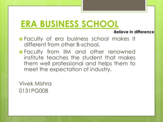 ERA BUSINESS SCHOOL
-Believe in difference

 Faculty

of era business school makes it
different from other B-school.
 Faculty from IIM and other renowned
institute teaches the student that makes
them well professional and helps them to
meet the expectation of industry.
Vivek Mishra
0131PG008

 