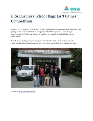 ERA Business School Bags LAN Games 
Competition 
Students of Era Business School(EBS), Dwarka, New Delhi have bagged the first position in LAN 
gaming competition conducted by Apeejay School of Management. A total of eight 
teams including IITM, Kanpur University and the host Apeejay School of Management 
participated. 
Ajay Khurana, Akshay Jawarani, Malepati Partha Sardhi, Rachit Arora and Anand Totla 
represented Era Business School and were felicitated with Gold medals and Certificates. 
Visit us at: http://www.ebs.ac.in/ 
