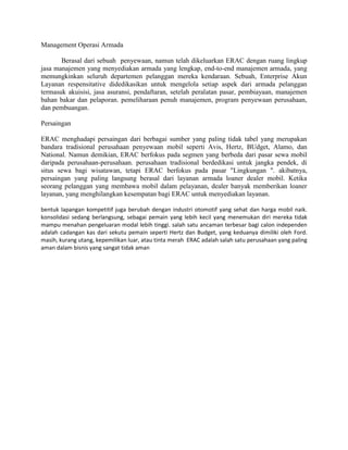 Management Operasi Armada

       Berasal dari sebuah penyewaan, namun telah dikeluarkan ERAC dengan ruang lingkup
jasa manajemen yang menyediakan armada yang lengkap, end-to-end manajemen armada, yang
memungkinkan seluruh departemen pelanggan mereka kendaraan. Sebuah, Enterprise Akun
Layanan respensitative didedikasikan untuk mengelola setiap aspek dari armada pelanggan
termasuk akuisisi, jasa asuransi, pendaftaran, setelah peralatan pasar, pembiayaan, manajemen
bahan bakar dan pelaporan. pemeliharaan penuh manajemen, program penyewaan perusahaan,
dan pembuangan.

Persaingan

ERAC menghadapi persaingan dari berbagai sumber yang paling tidak tabel yang merupakan
bandara tradisional perusahaan penyewaan mobil seperti Avis, Hertz, BUdget, Alamo, dan
National. Namun demikian, ERAC berfokus pada segmen yang berbeda dari pasar sewa mobil
daripada perusahaan-perusahaan. perusahaan tradisional berdedikasi untuk jangka pendek, di
situs sewa bagi wisatawan, tetapi ERAC berfokus pada pasar "Lingkungan ". akibatnya,
persaingan yang paling langsung berasal dari layanan armada loaner dealer mobil. Ketika
seorang pelanggan yang membawa mobil dalam pelayanan, dealer banyak memberikan loaner
layanan, yang menghilangkan kesempatan bagi ERAC untuk menyediakan layanan.

bentuk lapangan kompetitif juga berubah dengan industri otomotif yang sehat dan harga mobil naik.
konsolidasi sedang berlangsung, sebagai pemain yang lebih kecil yang menemukan diri mereka tidak
mampu menahan pengeluaran modal lebih tinggi. salah satu ancaman terbesar bagi calon independen
adalah cadangan kas dari sekutu pemain seperti Hertz dan Budget, yang keduanya dimiliki oleh Ford.
masih, kurang utang, kepemilikan luar, atau tinta merah ERAC adalah salah satu perusahaan yang paling
aman dalam bisnis yang sangat tidak aman
 