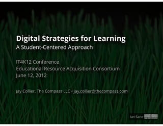 Digital Strategies for Learning
A Student-Centered Approach

IT4K12 Conference
Educational Resource Acquisition Consortium
June 12, 2012


Jay Collier, The Compass LLC • jay.collier@thecompass.com




                                                            Ian Sane
 