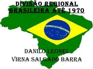 DIVISÃO REGIONAL BRASILEIRA ATÉ 1970 DANILO LEONEL VIRNA SALGADO BARRA 