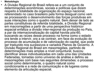 Metodologia A Divisão Regional do Brasil refere-se a um conjunto de determinações econômicas, sociais e políticas que dizem respeito à totalidade da organização do espaço nacional, referendado no caso brasileiro pela forma desigual como vem se processando o desenvolvimento das forças produtivas em suas interações como o quadro natural. Sem deixar de lado as partes constitutivas da referida totalidade, a Divisão Regional em macrorregiões a partir de uma perspectiva histórico-espacial enfatiza a divisão inter-regional da produção no País, a par da internacionalização do capital havida pós-60, buscando as raízes desse processo na forma como o estado ora tende a intervir, ora a se contrair, em face da evolução do processo de acumulação e de valorização do capital, que pode ser traduzido nos sucessivos e variados Planos de Governo. A Divisão Regional do Brasil em mesorregiões, partindo de determinações mais amplas a nível conjuntural, buscou identificar áreas individualizadas em cada uma das Unidades Federadas, tomadas como universo de análise e definiu as mesorregiões com base nas seguintes dimensões: o processo social como determinante, o quadro natural como condicionante e a rede de comunicação e de lugares como elemento da articulação espacial. 