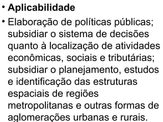 Aplicabilidade Elaboração de políticas públicas; subsidiar o sistema de decisões quanto à localização de atividades econômicas, sociais e tributárias; subsidiar o planejamento, estudos e identificação das estruturas espaciais de regiões metropolitanas e outras formas de aglomerações urbanas e rurais. 