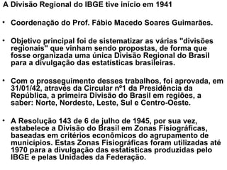 A Divisão Regional do IBGE tive início em 1941  Coordenação do Prof. Fábio Macedo Soares Guimarães.  Objetivo principal foi de sistematizar as várias "divisões regionais" que vinham sendo propostas, de forma que fosse organizada uma única Divisão Regional do Brasil para a divulgação das estatísticas brasileiras.  Com o prosseguimento desses trabalhos, foi aprovada, em 31/01/42, através da Circular nº1 da Presidência da República, a primeira Divisão do Brasil em regiões, a saber: Norte, Nordeste, Leste, Sul e Centro-Oeste.  A Resolução 143 de 6 de julho de 1945, por sua vez, estabelece a Divisão do Brasil em Zonas Fisiográficas, baseadas em critérios econômicos do agrupamento de municípios. Estas Zonas Fisiográficas foram utilizadas até 1970 para a divulgação das estatísticas produzidas pelo IBGE e pelas Unidades da Federação.  