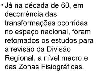 Já na década de 60, em decorrência das transformações ocorridas no espaço nacional, foram retomados os estudos para a revisão da Divisão Regional, a nível macro e das Zonas Fisiográficas . 