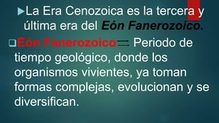 La Era Cenozoica es la tercera y
última era del Eón Fanerozoico.
Eón Fanerozoico Periodo de
tiempo geológico, donde los
organismos vivientes, ya toman
formas complejas, evolucionan y se
diversifican.
 