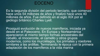 EOCENO
Es la segunda división del periodo terciario, que comenzó
hace unos 54 millones de años y finalizó hace unos 40
millones de años. Fue definido en el siglo XIX por el
geólogo británico Charles Lyell.
Prosiguió evolución de nuevos mamíferos, iniciada ya
desde en el Paleoceno. En Europa y Norteamérica
aparecieron al mismo tiempo formas ancestrales del
caballo, el rinoceronte, el camello y otros grupos
modernos, como los murciélagos, los primates y roedores
similares a las ardillas. Terminando le época con la primera
adaptación de los mamíferos a la vida marina

 